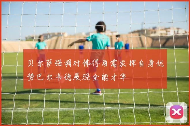 贝尔萨强调对佛得角需发挥自身优势巴尔韦德展现全能才华