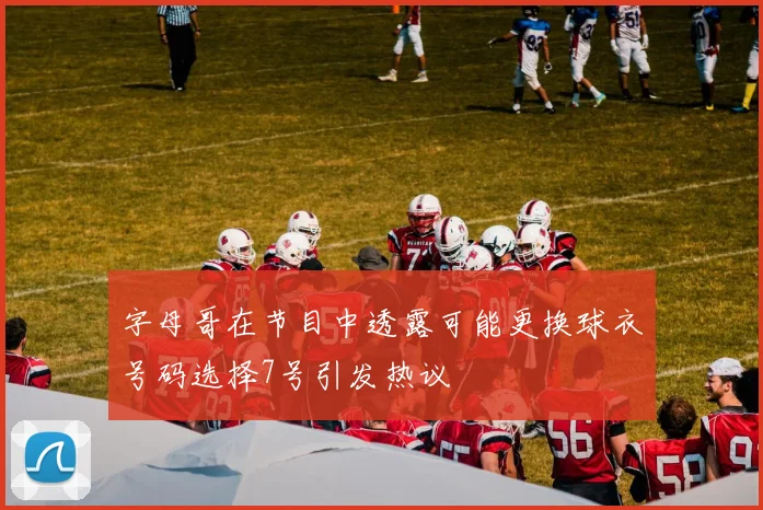 字母哥在节目中透露可能更换球衣号码选择7号引发热议