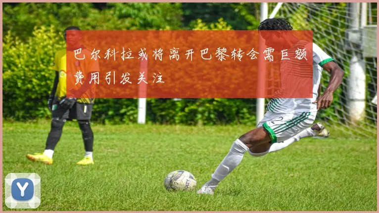 巴尔科拉或将离开巴黎转会需巨额费用引发关注