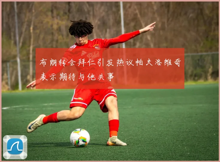 布朗转会拜仁引发热议帕夫洛维奇表示期待与他共事