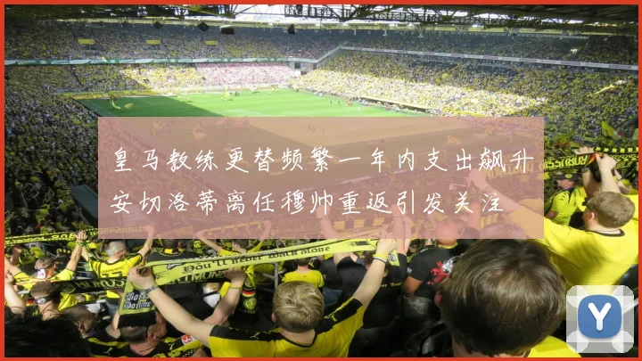 皇马教练更替频繁一年内支出飙升安切洛蒂离任穆帅重返引发关注