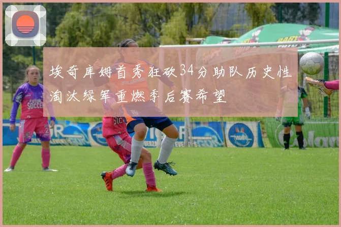 埃奇库姆首秀狂砍34分助队历史性淘汰绿军重燃季后赛希望
