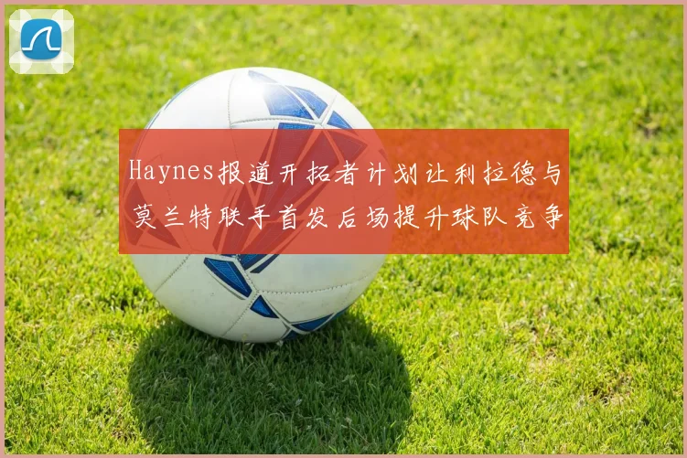 Haynes报道开拓者计划让利拉德与莫兰特联手首发后场提升球队竞争力