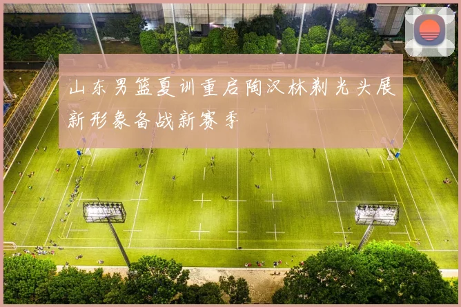 山东男篮夏训重启陶汉林剃光头展新形象备战新赛季