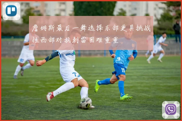 詹姆斯最后一舞选择东部更具挑战性西部对抗刺雷困难重重